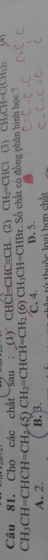 Cho các chất sau : (1)CHCl=CHCequiv CH (2) CH_2=CHCl (3) CH_3CH=C(CH_3)_2
CH_3CH=CHCH=CH_2(5)CH_2=CHCH=CH_2(6)CH_3CH=CHBr r. Số chất có đồng phân hình học ?
A. 2. B. β. C. 4.
D. 5.
ân tử thuộc loại hợn chất