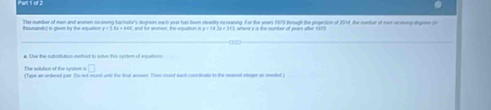 The number of men and women receving bachelon's degrees each year has been steadly incrasing. For the years 1970 tesugh the proveticn of 2914, the number of ie inceing degeen (n 
thousands) is given by the equation y=3.8x+448 I, and for women, the equattion a y=14.2x+313 were i in ths rambet of yeuars ofter 1075
a. Use the subatitution methed to solve this system of equations 
The solution of the cystem is □ 
(Type an ordered par. Do not round untl the firal answer. Then roved each coordinate to the nearesl asteger as needed )