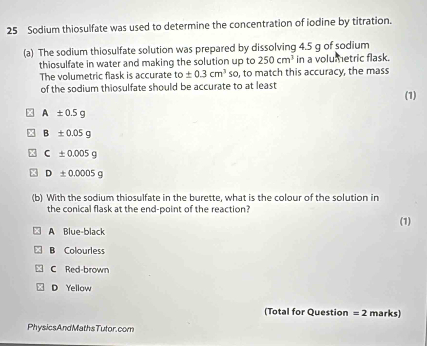 Sodium thiosulfate was used to determine the concentration of iodine by titration.
(a) The sodium thiosulfate solution was prepared by dissolving 4.5 g of sodium
thiosulfate in water and making the solution up to 250cm^3 in a volumetric flask.
The volumetric flask is accurate to± 0.3cm^3 so, to match this accuracy, the mass
of the sodium thiosulfate should be accurate to at least
(1)
A± 0.5g
B± 0.05g
C± 0.005g
D± 0.0005g
(b) With the sodium thiosulfate in the burette, what is the colour of the solution in
the conical flask at the end-point of the reaction?
(1)
A Blue-black
B Colourless
C Red-brown
D Yellow
(Total for Question =2 marks)
PhysicsAndMathsTutor.com