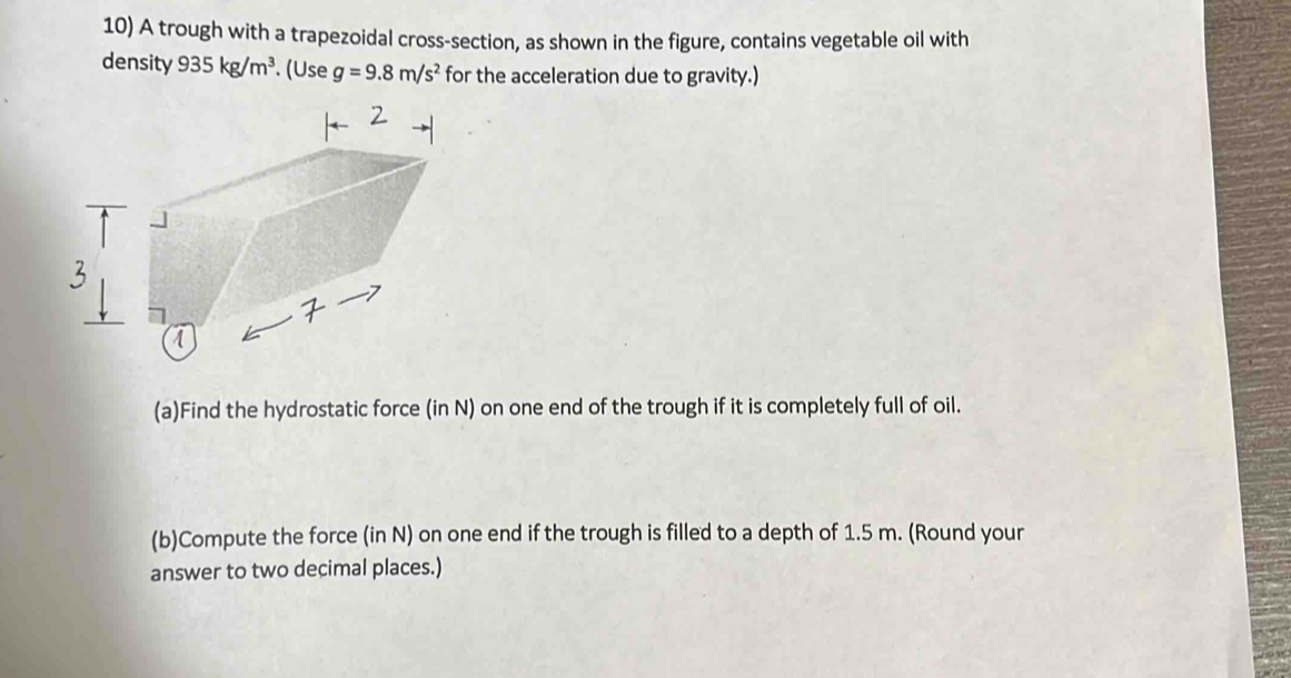 A trough with a trapezoidal cross-section, as shown in the figure, contains vegetable oil with 
density 935kg/m^3. (Use g=9.8m/s^2 for the acceleration due to gravity.) 
(a)Find the hydrostatic force (in N) on one end of the trough if it is completely full of oil. 
(b)Compute the force (in N) on one end if the trough is filled to a depth of 1.5 m. (Round your 
answer to two decimal places.)