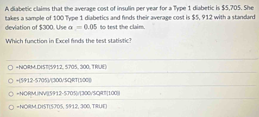 A diabetic claims that the average cost of insulin per year for a Type 1 diabetic is $5,705. She
takes a sample of 100 Type 1 diabetics and finds their average cost is $5, 912 with a standard
deviation of $300. Use alpha =0.05 to test the claim.
Which function in Excel fnds the test statistic?
=NORM.DIST(5912,5705, 300 , TRUE)
=(5912-5705)/(300/SQRT(100))
=NORM.INV((5912-5705)/(300/SQRT(100))
=NORM.DIST(5705,5912,300,TRUE)