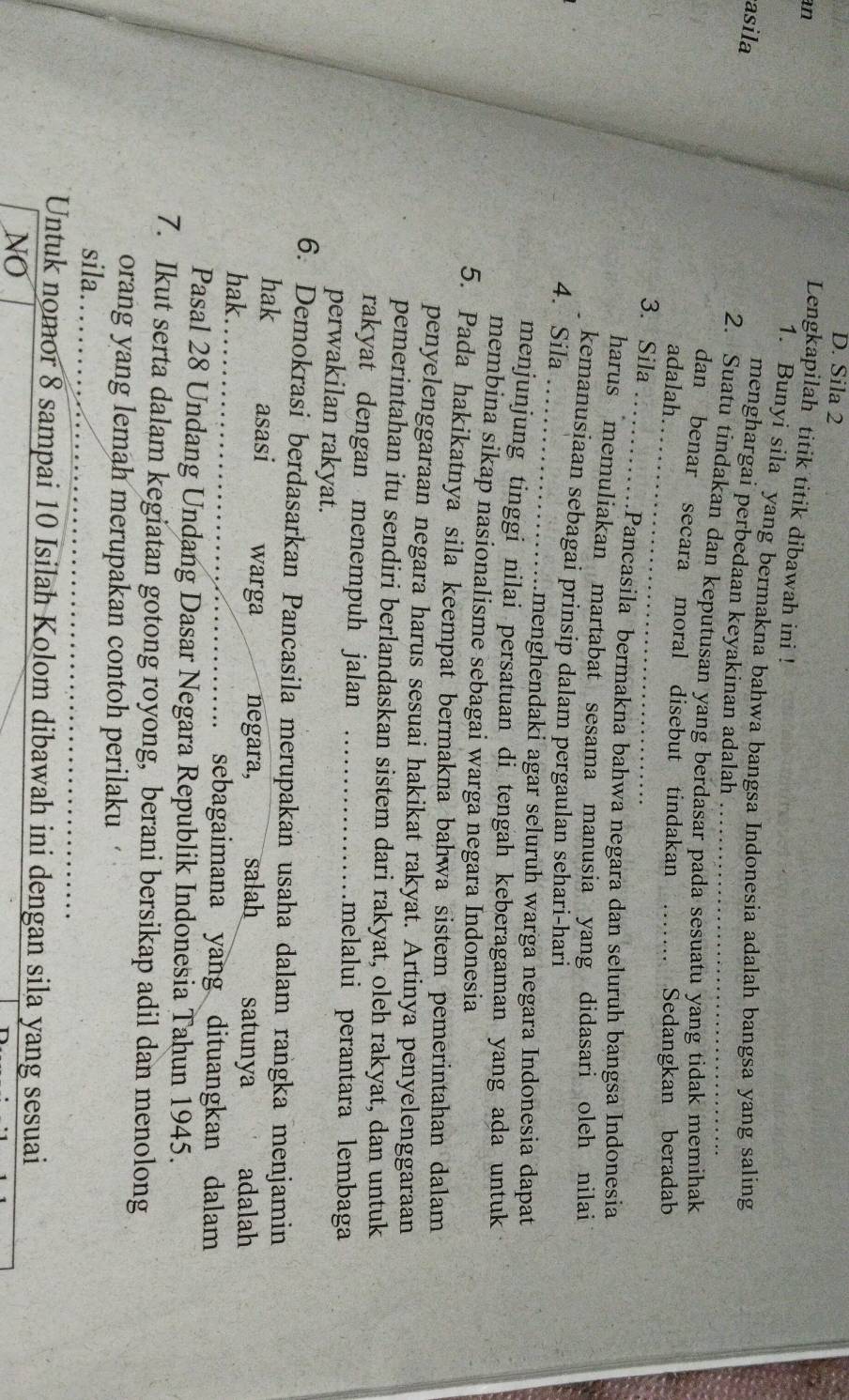 Sila 2
an
Lengkapilah titik titik dibawah ini !
1. Bunyi sila yang bermakna bahwa bangsa Indonesia adalah bangsa yang saling
asila
menghargai perbedaan keyakinan adalah
2. Suatu tindakan dan keputusan yang berdasar pada sesuatu yang tidak memihak
_
dan benar secara moral disebut tindakan
adalah. _Sedangkan beradab
_
3. Sila
Pancasila bermakna bahwa negara dan seluruh bangsa Indonesia
harus memuliakan martabat sesama manusia yang didasari oleh nilai
_
kemanusiaan sebagai prinsip dalam pergaulan sehari-hari
4. Sila
…menghendaki agar seluruh warga negara Indonesia dapat
menjunjung tinggi nilai persatuan di tengah keberagaman yang ada untuk
membina sikap nasionalisme sebagai warga negara Indonesia
5. Pada hakikatnya sila keempat bermakna bahwa sistem pemerintahan dalam
penyelenggaraan negara harus sesuai hakikat rakyat. Artinya penyelenggaraan
pemerintahan itu sendiri berlandaskan sistem dari rakyat, oleh rakyat, dan untuk
rakyat dengan menempuh jalan _melalui perantara lembaga
perwakilan rakyat.
6. Demokrasi berdasarkan Pancasila merupakan usaha dalam rangka menjamin
_
hak asasi warga negara, salah satunya adalah
hak.
sebagaimana yang dituangkan dalam
Pasal 28 Undang Undang Dasar Negara Republik Indonesia Tahun 1945.
7. Ikut serta dalam kegiatan gotong royong, berani bersikap adil dan menolong
orang yang lemah merupakan contoh perilaku
sila._
Untuk nomor 8 sampai 10 Isilah Kolom dibawah ini dengan sila yang sesuai
NO