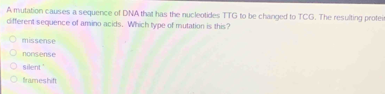 A mutation causes a sequence of DNA that has the nucleotides TTG to be changed to TCG. The resulting protei
different sequence of amino acids. Which type of mutation is this?
missense
nonsense
silent'
frameshift