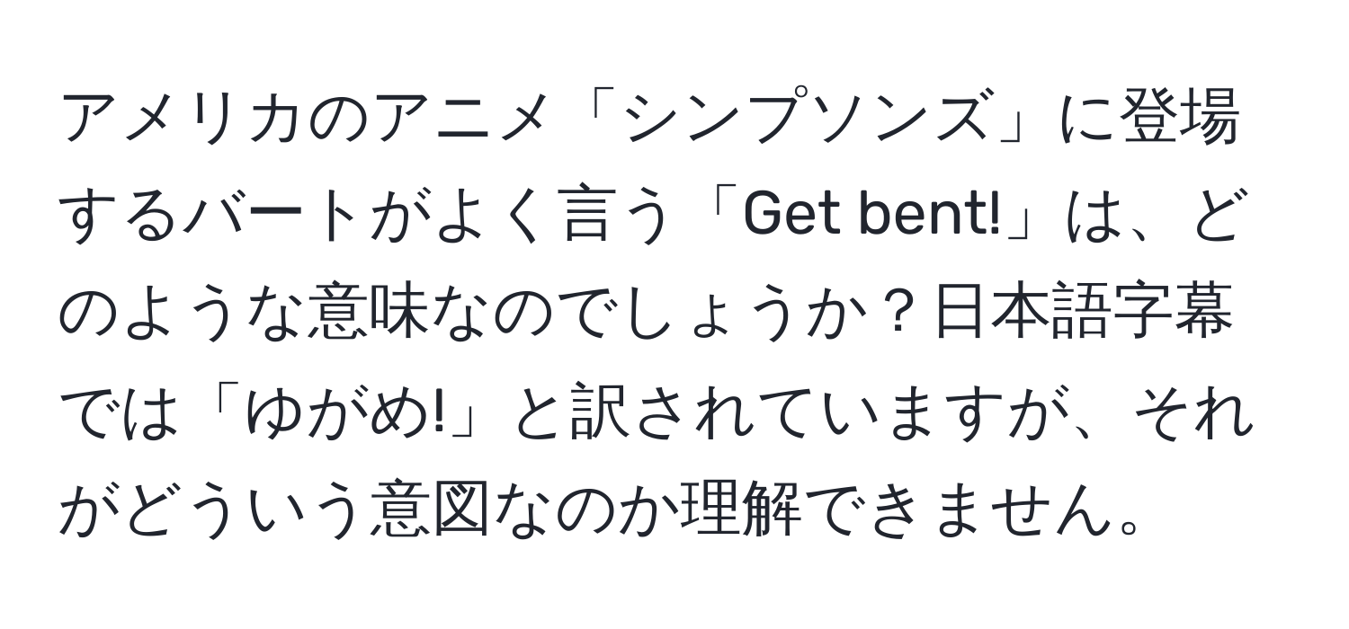 アメリカのアニメ「シンプソンズ」に登場するバートがよく言う「Get bent!」は、どのような意味なのでしょうか？日本語字幕では「ゆがめ!」と訳されていますが、それがどういう意図なのか理解できません。