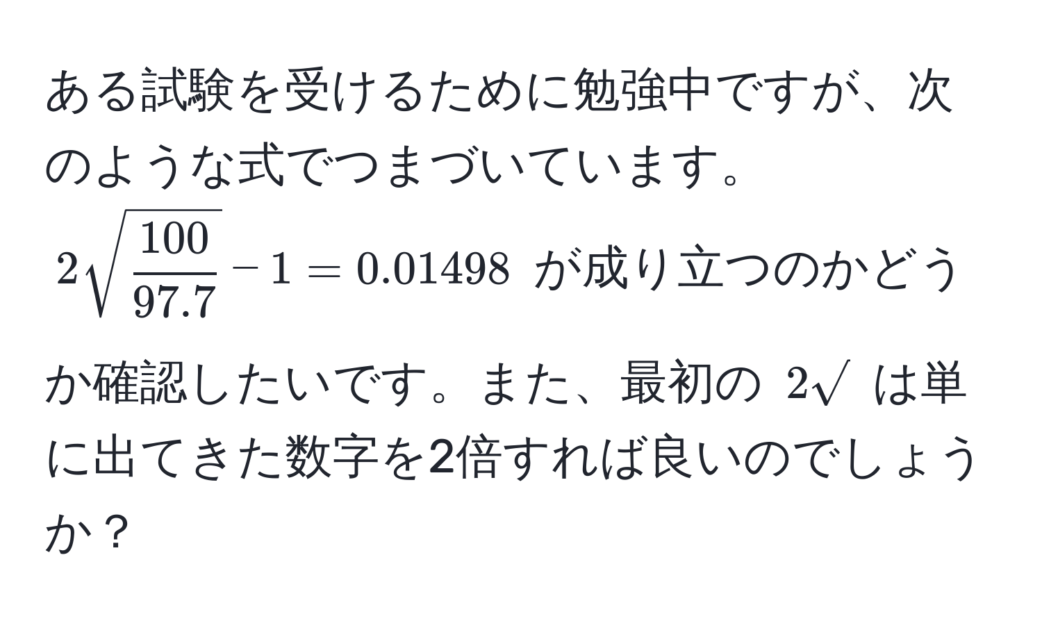 ある試験を受けるために勉強中ですが、次のような式でつまづいています。 $2sqrt(frac100)97.7 - 1 = 0.01498$ が成り立つのかどうか確認したいです。また、最初の $2sqrt()$ は単に出てきた数字を2倍すれば良いのでしょうか？