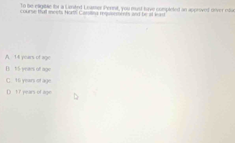 To be eligible for a Limited Learner Permit, you must have completed an approved driver edu
course that meets North Carolina requirements and be at least
A 14 years of age
B 15 years of age
C. 16 years of age
D 17 years of age