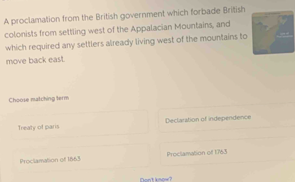 A proclamation from the British government which forbade British
colonists from settling west of the Appalacian Mountains, and
which required any settlers already living west of the mountains to
move back east.
Choose matching term
Treaty of paris Declaration of independence
Proclamation of 1863 Proclamation of 1763
Don't know?