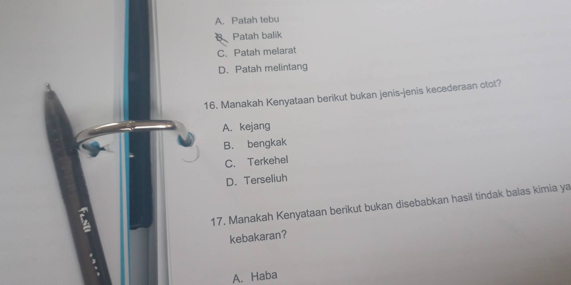 A. Patah tebu
Patah balik
C. Patah melarat
D. Patah melintang
16. Manakah Kenyataan berikut bukan jenis-jenis kecederaan otot?
A. kejang
B. bengkak
C. Terkehel
D. Terseliuh
17. Manakah Kenyataan berikut bukan disebabkan hasil tindak balas kimia ya
kebakaran?
、
A. Haba