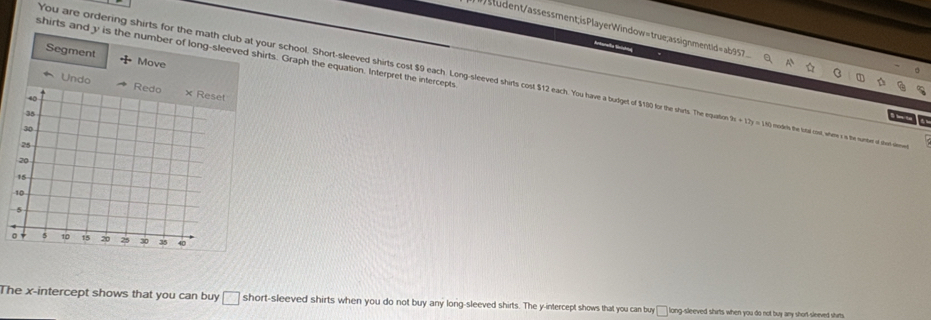 sludent/assessment;isPlayerWindow=true;assignmentid=ab957 
Snitorafía Ssldia 
shirts and y is the number of long-sleeved shirts. Graph the equation. Interpret the intercepts 
Segment Move 
You are ordering shirts for the math club at your school. Short-sleeved shirts cost $9 each. Long-sleeved shirts cost $12 each. You have a budget of $180 for the shirts. The equatie m+127y=180 modets the lotal cost, whme x is the number of than denwet 
Undo 
B t 
The x-intercept shows that you can buy short-sleeved shirts when you do not buy any long-sleeved shirts. The y-intercept shows that you can buy long-sleeved shirts when you do not buy any short sleeved shirts