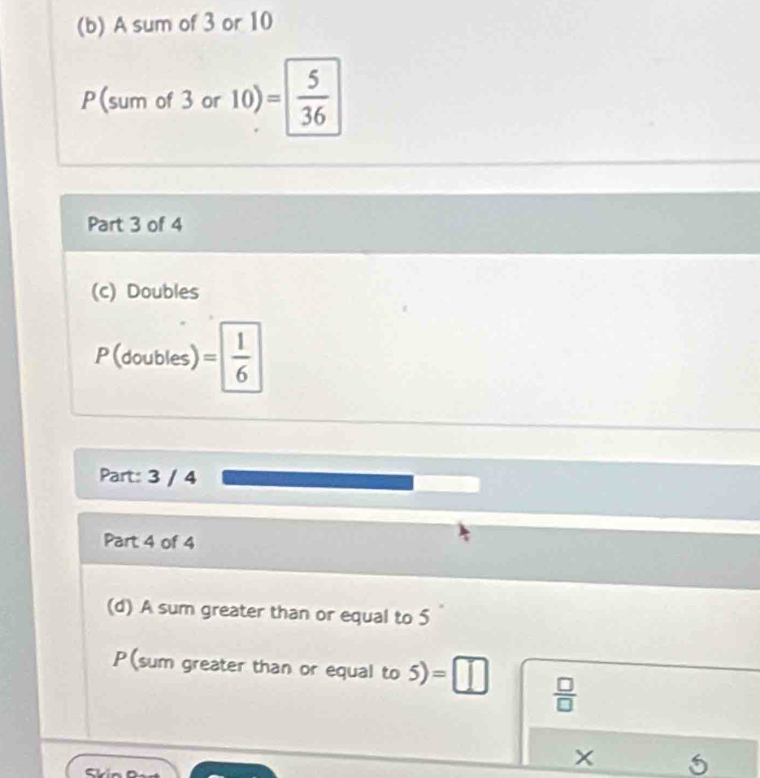 A sum of 3 or 10
P(sum of 3 or 10) = 5/36 
Part 3 of 4 
(c) Doubles 
D( = 1/6 
1 
(doubles) 
_  
Part: 3 / 4
Part 4 of 4 
(d) A sum greater than or equal to 5
P(sum greater than or equal to 5) ) =□  □ /□  