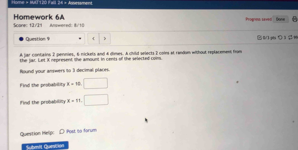 Home > MAT120 Fall 24 > Assessment 
Homework 6A Progress saved Done 
Score: 12/21 Answered: 8/10 
Question 9 □ 0/3 pts つ 3 299 

A jar contains 2 pennies, 6 nickels and 4 dimes. A child selects 2 coins at random without replacement from 
the jar. Let X represent the amount in cents of the selected coins. 
Round your answers to 3 decimal places. 
Find the probability X=10
Find the probability X=11
Question Help: Post to forum 
Submit Question