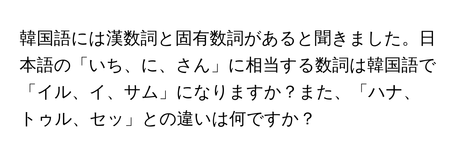 韓国語には漢数詞と固有数詞があると聞きました。日本語の「いち、に、さん」に相当する数詞は韓国語で「イル、イ、サム」になりますか？また、「ハナ、トゥル、セッ」との違いは何ですか？