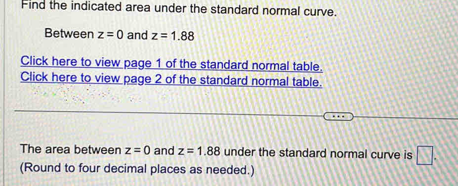 Find the indicated area under the standard normal curve. 
Between z=0 and z=1.88
Click here to view page 1 of the standard normal table. 
Click here to view page 2 of the standard normal table. 
The area between z=0 and z=1.88 under the standard normal curve is □. 
(Round to four decimal places as needed.)