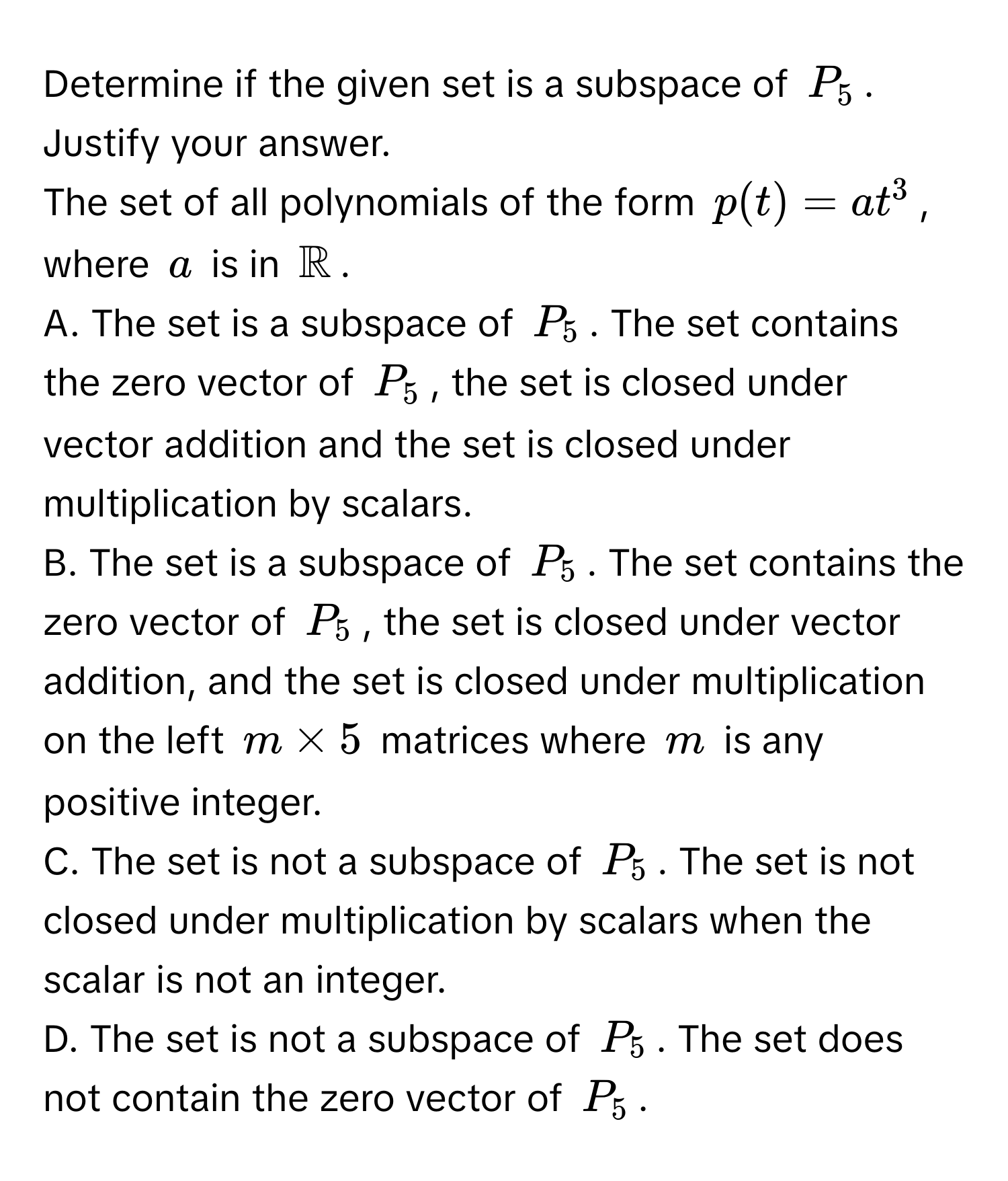 Determine if the given set is a subspace of $P_5$. Justify your answer.

The set of all polynomials of the form $p(t) = at^(3$, where $a$ is in $mathbbR)$.

A. The set is a subspace of $P_5$. The set contains the zero vector of $P_5$, the set is closed under vector addition and the set is closed under multiplication by scalars.

B. The set is a subspace of $P_5$. The set contains the zero vector of $P_5$, the set is closed under vector addition, and the set is closed under multiplication on the left $m * 5$ matrices where $m$ is any positive integer.

C. The set is not a subspace of $P_5$. The set is not closed under multiplication by scalars when the scalar is not an integer.

D. The set is not a subspace of $P_5$. The set does not contain the zero vector of $P_5$.