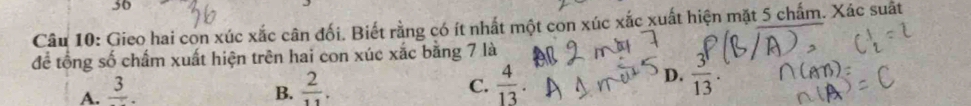 Gieo hai con xúc xắc cân đối. Biết rằng có ít nhất một con xúc xắc xuất hiện mặt 5 chấm. Xác suất
để tổng số chấm xuất hiện trên hai con xúc xắc bằng 7 là
A. frac 3. B.  2/11 . C.  4/13 
D.  3^1/13 .