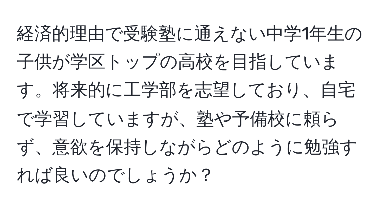 経済的理由で受験塾に通えない中学1年生の子供が学区トップの高校を目指しています。将来的に工学部を志望しており、自宅で学習していますが、塾や予備校に頼らず、意欲を保持しながらどのように勉強すれば良いのでしょうか？