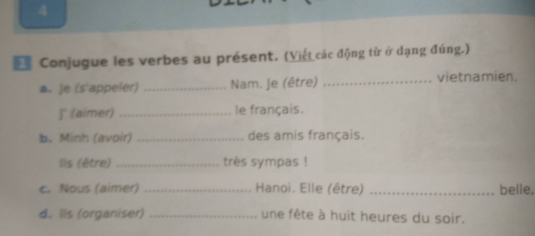 Conjugue les verbes au présent. (Viết các động từ ở dạng đúng.) 
a. Je (s'appeler) _Nam. Je (être)_ 
vietnamien. 
]' (aimer) _le français. 
b. Minh (avoir) _des amis français. 
Ils (être) _très sympas ! 
c. Nous (aimer) _ Hanoi. Elle (être) _belle, 
d. Ils (organiser) _une fête à huit heures du soir.