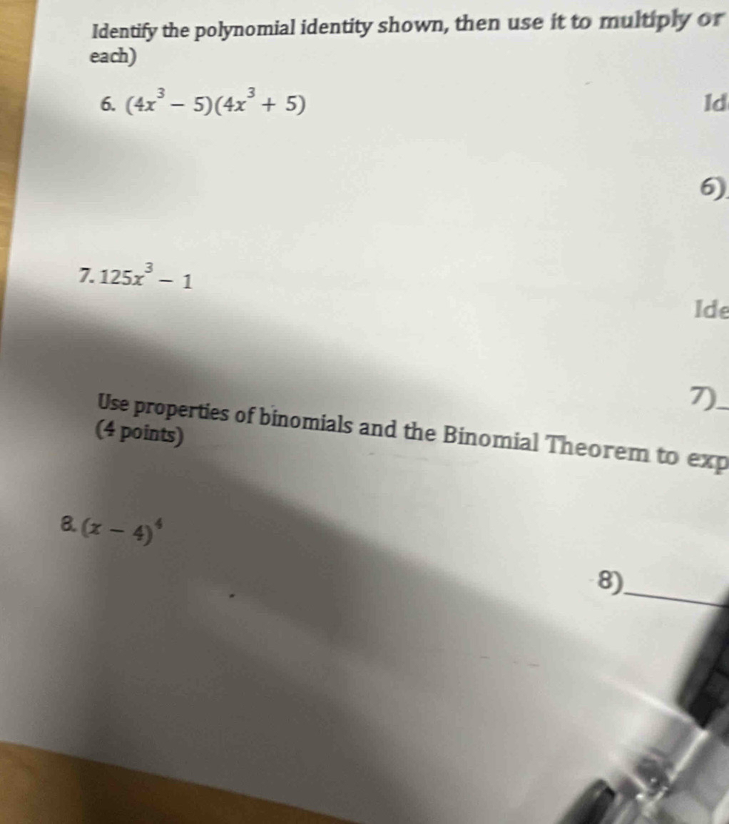 Identify the polynomial identity shown, then use it to multiply or 
each) 
6. (4x^3-5)(4x^3+5) ld 
6) 
7. 125x^3-1
Ide 
7) 
Use properties of binomials and the Binomial Theorem to exp_ 
(4 points) 
8. (x-4)^4
_ 
8)