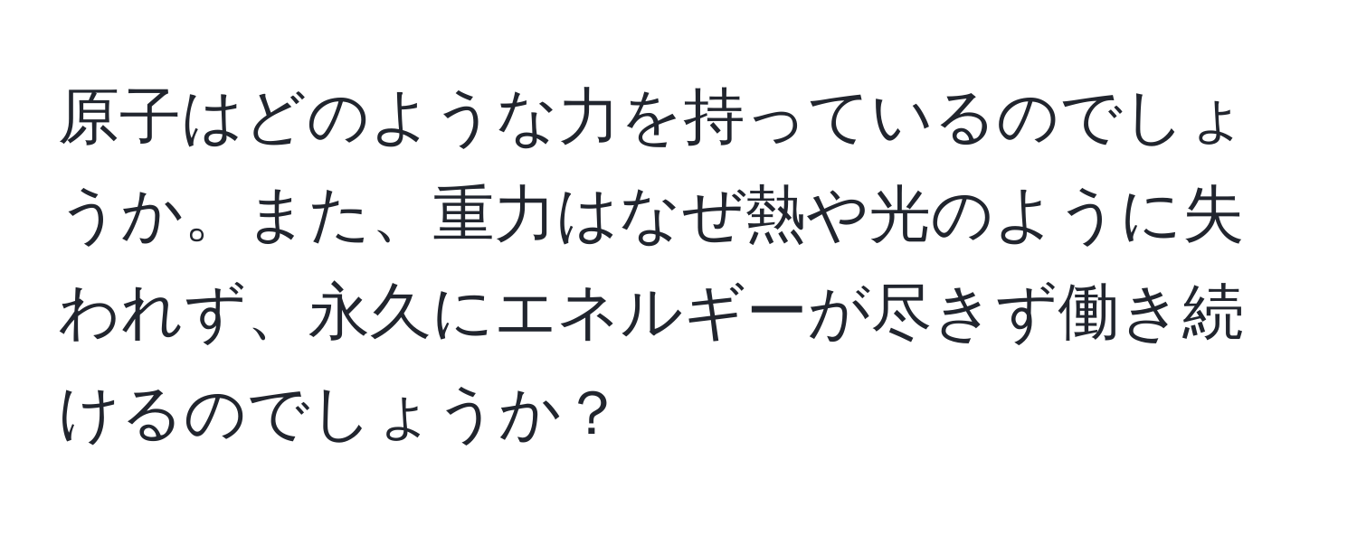 原子はどのような力を持っているのでしょうか。また、重力はなぜ熱や光のように失われず、永久にエネルギーが尽きず働き続けるのでしょうか？