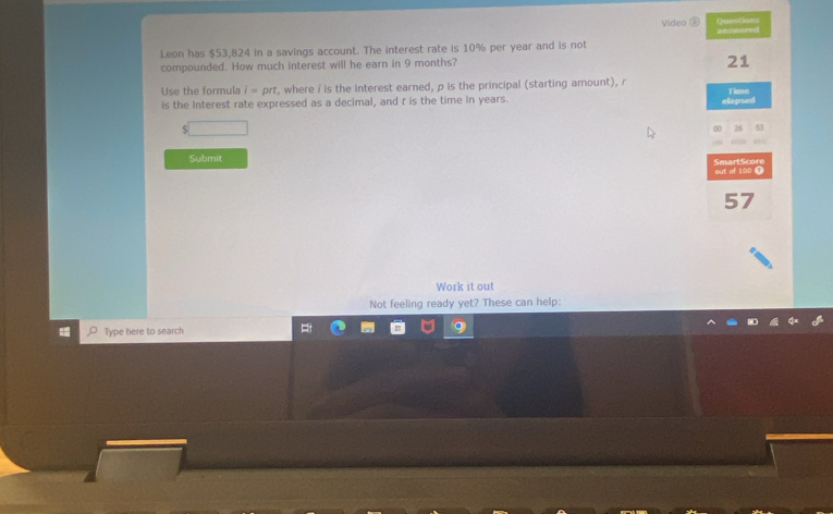 Video ⑥ Questions 
Leon has $53,824 in a savings account. The interest rate is 10% per year and is not answored 
compounded. How much interest will he earn in 9 months? 
21 
Use the formula i=prt , where i is the interest earned, p is the principal (starting amount), r
is the Interest rate expressed as a decimal, and t is the time in years. elapsed Tinse 
26 
Submit 
SmartScore out of 150 T
57
Work it out 
Not feeling ready yet? These can help: 
Type here to search