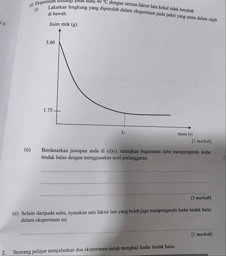 Eksperimen aluängi pada suhu 40°C dengan semua faktor lain kekal tidak berubah
di bawah.
(i) Lakarkan lengkung yang diperoleh dalam eksperimen pada paksi yang sama dalam
1.0 
[1 markah]
(ii) Berdasarkan jawapan anda di (d)(i), terangkan bagaimana suhu mempengaruhi kadar
tindak balas dengan menggunakan teori perlanggaran.
_
_
_
[3 markah]
(e) Selain daripada suhu, nyatakan satu faktor lain yang boleh juga mempengaruhi kadar tindak balas
dalam eksperimen ini.
_
[l markah]
_
2. Seorang pelajar menjalankan dua eksperimen untuk mengkaji kadar tindak balas.