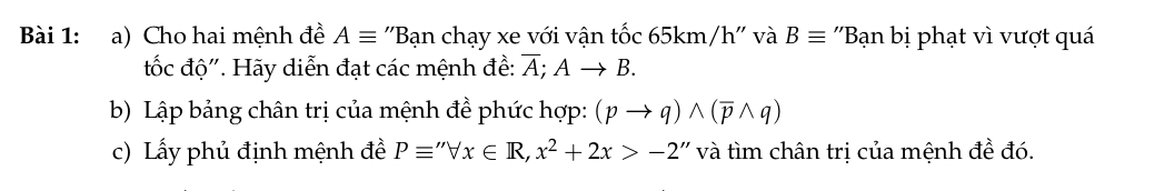 Cho hai mệnh đề Aequiv ''Bạn chạy xe với vận tốc 65km/h '' và Bequiv 'Bạn bị phạt vì vượt quá 
tốc độ'. Hãy diễn đạt các mệnh đề: overline A;Ato B. 
b) Lập bảng chân trị của mệnh đề phức hợp: (pto q)wedge (overline pwedge q)
c) Lấy phủ định mệnh đề Pequiv ''forall x∈ R, x^2+2x>-2 ''' ìm chân trị của mệnh đề đó.