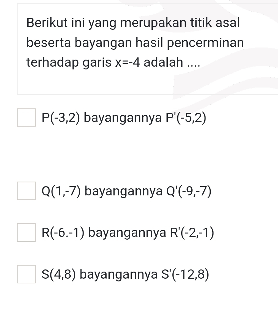 Berikut ini yang merupakan titik asal
beserta bayangan hasil pencerminan
terhadap garis x=-4 adalah ....
P(-3,2) bayangannya P'(-5,2)
Q(1,-7) bayangannya Q'(-9,-7)
R(-6.-1) bayangannya R'(-2,-1)
S(4,8) bayangannya S'(-12,8)