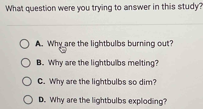 What question were you trying to answer in this study?
A. Why are the lightbulbs burning out?
B. Why are the lightbulbs melting?
C. Why are the lightbulbs so dim?
D. Why are the lightbulbs exploding?