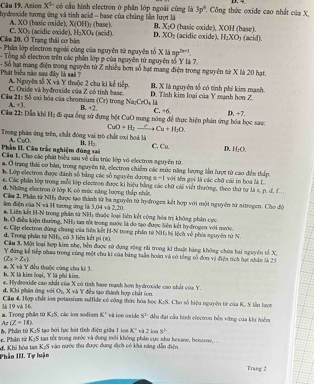 Anion X^(2-) có cấu hình electron ở phân lớp ngoài cùng là 3p^6. Công thức oxide cao nhất ciaX,
hydroxide tương ứng và tính acid - base của chúng lần lượt là
A. XC (basic oxide), X(OH)_2 (base). B. X_2O (basic oxide), XOH (base).
C. XO_3 (acidic oxide), H_2XO_4 (acid). D. XO_2 (acidic oxide), H_2XO_3 (acid).
Câu 20. Ở Trạng thái cơ bản
- Phân lớp electron ngoài cùng của nguyên tử nguyên tố X là np^(2n+1).
- Tổng số electron trên các phân lớp p của nguyên tử nguyên tổ Y là 7.
- Số hạt mang điện trong nguyên tử Z nhiều hơn số hạt mang điện trong nguyên tử X là 20 hạt.
Phát biểu nào sau đây là sai ?
A. Nguyên tố X và Y thuộc 2 chu kì kế tiếp. B. X là nguyên tố có tính phi kim mạnh.
C. Oxide và hyđroxide của Z có tính base. D. Tính kim loại của Y mạnh hơn Z.
Câu 21: Số oxi hóa của chromium (Cr) trong Na_2CrO_4 là
A. +3. B. +2. C. +6. D. +7.
Câu 22: Dẫn khí H_2 đi qua ống sứ đựng bột CuO nung nóng để thực hiện phản ứng hóa học sau:
CuO+H_2xrightarrow r°Cu+H_2O.
Trong phản ứng trên, chất đóng vai trò chất oxi hoá là
B. H_2.
A. CuO. C. Cu. D. H_2O.
Phần II. Câu trắc nghiệm đúng sai
Câu 1. Cho các phát biểu sau về cấu trúc lớp vỏ electron nguyên tử.
a. Ở trạng thái cơ bản, trong nguyên tử, electron chiểm các mức năng lượng lần lượt từ cao đến thấp.
b. Lớp electron được đánh số bằng các số nguyên dương n=1 với tên gọi là các chữ cái in hoa là L.
c. Các phân lớp trong mỗi lớp electron được ki hiệu bằng các chữ cái viết thường, theo thứ tự là s, p, d, f...
d. Những electron ở lớp K có mức năng lượng thấp nhất.
Câu 2. Phân tử NH_3 được tạo thành từ ba nguyên tử hydrogen kết hợp với một nguyên tử nitrogen. Cho độ
âm điện của N và H tương ứng là 3,04 và 2,20.
a. Liên kết H-N trong phân tử NH_3 thuộc loại liên kết cộng hóa trị không phân cực.
b. Ở điều kiện thường, NH3 tan tốt trong nước là do tạo được liên kết hydrogen với nước.
c. Cặp electron dùng chung của liên kết H-N trong phân tử NH_3 bị lệch về phía nguyên tử N.
d. Trong phân tử NH_3 , có 3 liên kết pi π
Câu 3. Một loại hợp kim nhẹ, bền đuợc sử dụng rộng rãi trong kĩ thuật hàng không chứa hai nguyên tố X,
Y đứng kế tiếp nhau trong cùng một chu kì của bảng tuần hoàn và có tổng số đơn vị điện tích hạt nhân là 25
(Z_X>Z_Y).
a. X và Y đều thuộc cùng chu kì 3.
b. X là kim loại, Y là phi kim.
c. Hydroxide cao nhất của X có tính base mạnh hơn hydroxide cao nhất của Y.
d. Khi phản ứng với O_2, , X và Y đều tạo thành hợp chất ion.
Câu 4. Hợp chất ion potassium sulfide có công thức hóa học K_2S. Cho số hiệu nguyên tử của K, S lần lượt
là 19 và 16.
a. Trong phân tử K_2S , các ion sodium K^+ và ion oxide S^(2-) đều đạt cấu hình electron bền vững của khí hiếm
Ar(Z=18).
b. Phân tử K_2S tạo bởi lực hút tĩnh điện giữa 1 ion K^+ và 2ionS^(2-).
c. Phân tử K_2S tan tốt trong nước và dung môi không phân cực như hexane, benzene,...
d. Khi hòa tan K_2S vào nước thu được dung dịch có khả năng dẫn điện.
Phần III. Tự luận
Trang 2