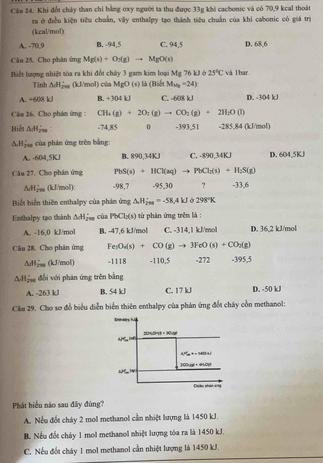 Khí đốt chảy than chỉ bằng oxy người ta thu được 33g khí cacbonic và có 70,9 kcal thoát
ra ở điều kiện tiêu chuẩn, vậy enthalpy tạo thành tiêu chuẩn của khí cabonic có giá trị
(kcal/mol):
A. -70,9 B. -94,5 C. 94,5 D. 68,6
Câu 25. Cho phản ứng Mg(s)+O_2(g)to MgO(s)
Biết lượng nhiệt tôa ra khi đổt chấy 3 gam kim loại Mg 76 kJ ở 25°C và 1bar.
Tính △ _fH_298'8 (kJ/mol) cùa MgO(s) ) là (Biết M_Mg=24):
A. +608 kJ B. +304k I C. -608 kJ D. -304 kJ
Câu 26. Cho phản ứng : CH_4(g)+2O_2(g)to CO_2(g)+2H_2O (1)
Biết △ _fH_(298)° : -74,85 0 -393,51 -285,84 (kJ/mol)
△ _fH_(298)° của phản ứng trên bằng:
A. -604,5KJ B. 890,34KJ C. -890,34KJ D. 604,5KJ
Câu 27. Cho phản ứng PbS(s)+HCl(aq) to PbCl_2(s)+H_2S(g)
△ _fH_(298)° (kJ/mol): -98,7 -95,30 ? -33,6
Biết biến thiên enthalpy của phản ứng △ _rH_(298)°=-58,4kJ Ở 298°K
Enthalpy tạo thành △ _fH_(298)^(·) cuaPbCl_2(s) từ phản ứng trên là :
A. -16,0 kJ/mol B. -47,6 kJ/mol C. -314,1 kJ/mol D. 36,2 kJ/mol
Cầu 28. Cho phản ứng Fe_3O_4(s)+CO(g)to 3FeO(s)+CO_2(g)
△ _fH_(298)° (kJ/mol) -1118 -110,5 -272 -395,5
△ _rH_(298)° đối với phản ứng trên bằng
A. -263 kJ B. 54 kJ C. 17 kJ D. -50 kJ
Cầu 29. Cho sơ đồ biểu diễn biến thiên enthalpy của phản ứng đốt cháy cồn methanol:
Phát biểu nào sau đây đúng?
A. Nếu đốt cháy 2 mol methanol cần nhiệt lượng là 1450 kJ.
B. Nếu đốt cháy 1 mol methanol nhiệt lượng tỏa ra là 1450 kJ.
C. Nếu đốt cháy 1 mol methanol cần nhiệt lượng là 1450 kJ.