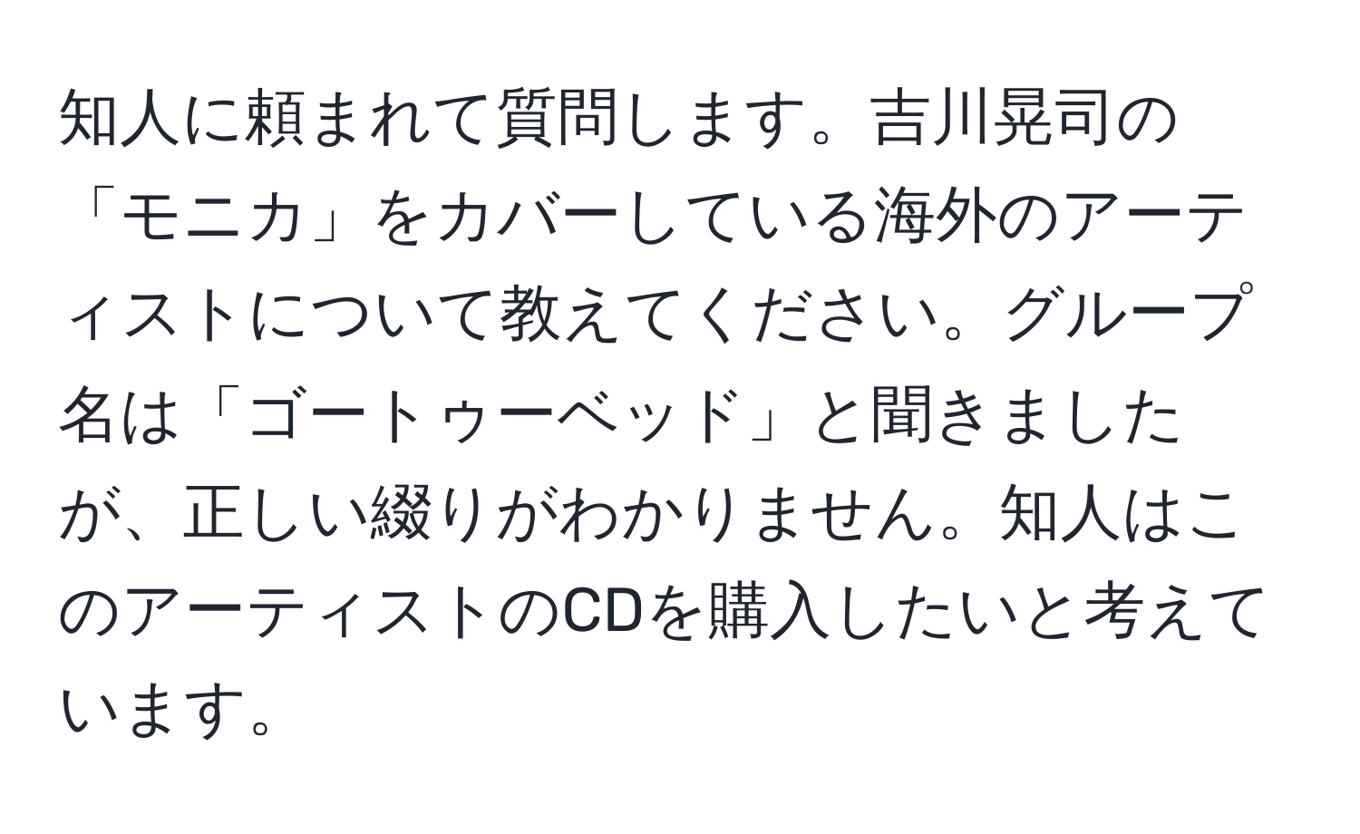 知人に頼まれて質問します。吉川晃司の「モニカ」をカバーしている海外のアーティストについて教えてください。グループ名は「ゴートゥーベッド」と聞きましたが、正しい綴りがわかりません。知人はこのアーティストのCDを購入したいと考えています。