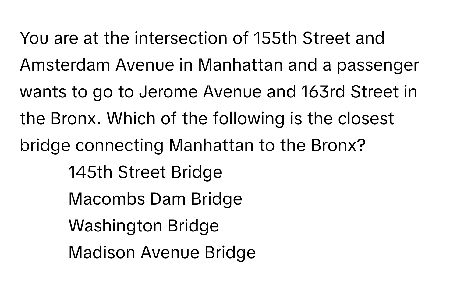 You are at the intersection of 155th Street and Amsterdam Avenue in Manhattan and a passenger wants to go to Jerome Avenue and 163rd Street in the Bronx. Which of the following is the closest bridge connecting Manhattan to the Bronx?

1) 145th Street Bridge 
2) Macombs Dam Bridge 
3) Washington Bridge 
4) Madison Avenue Bridge