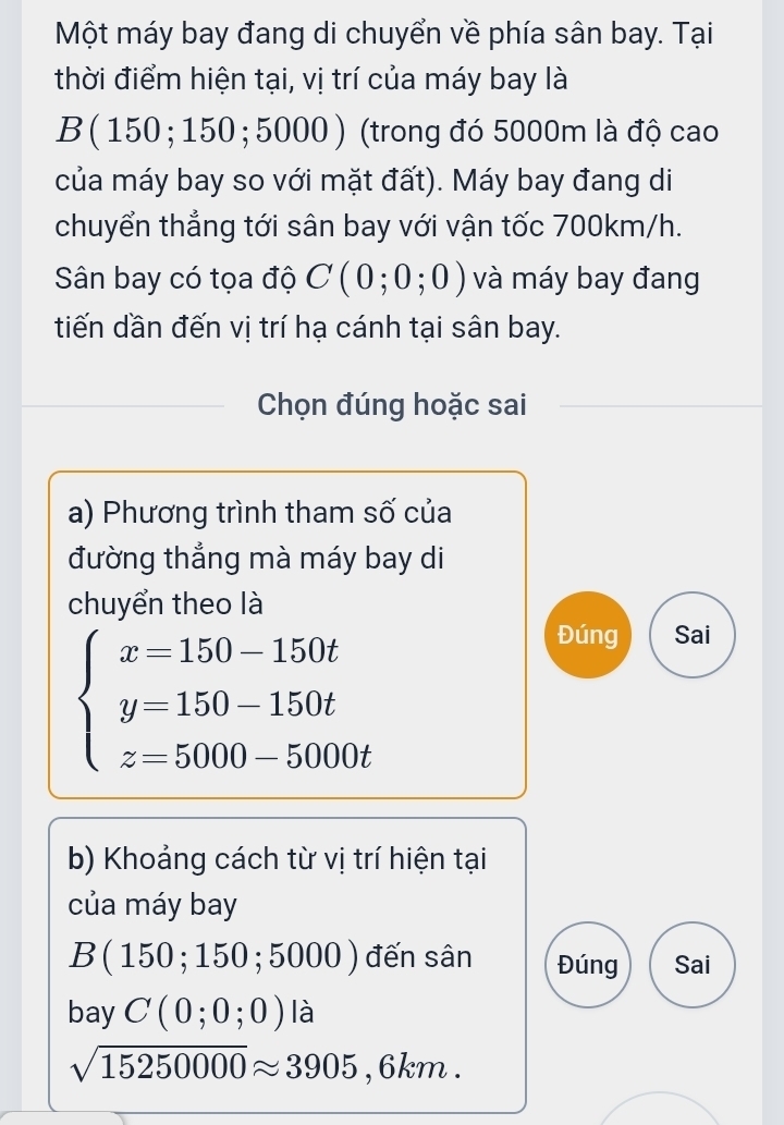 Một máy bay đang di chuyển về phía sân bay. Tại
thời điểm hiện tại, vị trí của máy bay là
B ( 150; 150; 5000 ) (trong đó 5000m là độ cao
của máy bay so với mặt đất). Máy bay đang di
chuyển thẳng tới sân bay với vận tốc 700km/h.
Sân bay có tọa độ C(0;0;0) và máy bay đang
tiến dần đến vị trí hạ cánh tại sân bay.
Chọn đúng hoặc sai
a) Phương trình tham số của
đường thắng mà máy bay di
chuyển theo là
beginarrayl x=150-150t y=150-150t z=5000-5000tendarray.
Đúng Sai
b) Khoảng cách từ vị trí hiện tại
của máy bay
B(150;150;5000) đến sân Đúng Sai
bay C(0;0;0) là
sqrt(15250000)approx 3905,6km.