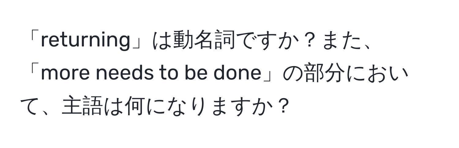 「returning」は動名詞ですか？また、「more needs to be done」の部分において、主語は何になりますか？