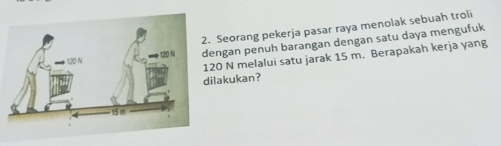 Seorang pekerja pasar raya menolak sebuah troli 
ngan penuh barangan dengan satu daya mengufuk
20 N melalui satu jarak 15 m. Berapakah kerja yang 
lakukan?