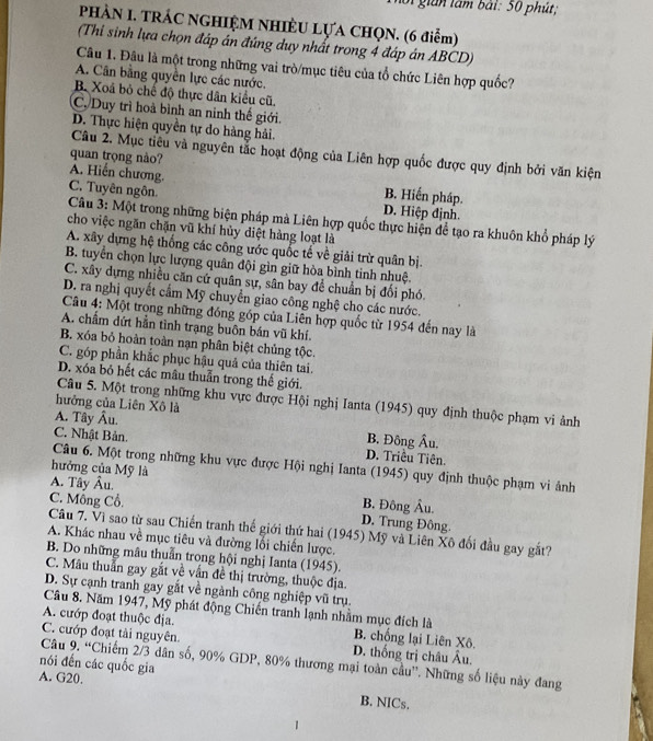 gián lâm bái: 50 phút;
PHÀN I. TRÁC NGHIỆM NHIÈU LỤA CHQN. (6 điểm)
(Thi sinh lựa chọn đáp án đứng duy nhất trong 4 đáp án ABCD)
Câu 1. Đâu là một trong những vai trò/mục tiêu của tổ chức Liên hợp quốc?
A. Cân bằng quyền lực các nước.
B. Xoá bỏ chế độ thực dân kiểu cũ.
C. Duy trì hoà bình an ninh thế giới.
D. Thực hiện quyền tự do hàng hải.
Câu 2. Mục tiêu và nguyên tắc hoạt động của Liên hợp quốc được quy định bởi văn kiện
quan trọng nào?
A. Hiến chương B. Hiển pháp.
C. Tuyên ngôn
D. Hiệp định.
Câu 3: Một trong những biện pháp mà Liên hợp quốc thực hiện để tạo ra khuôn khổ pháp lý
cho việc ngăn chặn vũ khí hủy diệt hàng loạt là
A. xây dựng hệ thống các công ước quốc tế về giải trừ quân bị.
B. tuyển chọn lực lượng quân đội gìn giữ hòa bình tinh nhuệ.
C. xây dựng nhiều căn cử quân sự, sân bay để chuẩn bị đối phó.
D. ra nghị quyết cấm Mỹ chuyển giao công nghệ cho các nước.
Câu 4: Một trong những đồng góp của Liên hợp quốc từ 1954 đến nay là
A. chẩm đứt hằn tình trạng buôn bán vũ khí.
B. xóa bỏ hoàn toàn nạn phân biệt chủng tộc.
C. góp phần khắc phục hậu quả của thiên tai.
D. xóa bỏ hết các mâu thuẫn trong thế giới.
Câu 5. Một trong những khu vực được Hội nghị Ianta (1945) quy định thuộc phạm vi ảnh
hưởng của Liên Xô là
A. Tây Âu. B. Đông Âu.
C. Nhật Bản. D. Triêu Tiên
Câu 6. Một trong những khu vực được Hội nghị Ianta (1945) quy định thuộc phạm vi ảnh
hưởng của Mỹ là
A. Tây Âu.
C. Mông Cổ. B. Đông Âu.
D. Trung Đông.
Câu 7. Vì sao từ sau Chiến tranh thế giới thứ hai (1945) Mỹ và Liên Xô đối đầu gay gắt?
A. Khác nhau về mục tiêu và đường lối chiến lược.
B. Do những mâu thuẩn trong hội nghị Ianta (1945).
C. Mâu thuần gay gắt về vấn đề thị trường, thuộc địa.
D. Sự cạnh tranh gay gắt về ngành công nghiệp vũ trụ.
Câu 8. Năm 1947, Mỹ phát động Chiến tranh lạnh nhầm mục đích là
A. cướp đoạt thuộc địa. B. chống lại Liên Xô.
C. cướp đoạt tải nguyên D. thống trị châu Âu.
nói đến các quốc gia  Câu 9. “Chiếm 2/3 dân số, 90% GDP, 80% thương mại toàn cầu''. Những số liệu này đang
A. G20. B. NICs.