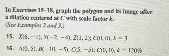 In Exercises 15-18, graph the polygon and its image after 
a dilation centered at C with scale factor k. 
(See Examples 2 and 3.) 
15. X(6,-1), Y(-2,-4), Z(1,2); C(0,0), k=3
16. A(0,5), B(-10,-5), C(5,-5); C(0,0), k=120%