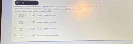 A heafthy human heart beats about 1,633,000 times in a year. A sparrow's heart beat sbout 241,370,000 smes in e yean
About how many times taxter does the sparrow's heart beal compared to the hurm hen?
Catimate using a single diglt times a power of 10
 (2* 10^5)/2* 10^5 =1* 10^3 or about 100 times faster
 (2* 10^3)/2* 10^3 =1* 10^3 or about 1,000 times faster
 (2* 10^5)/2* 10^5 =1* 10^3 or about 1,000 timen fasier
frac 2* 10^3=1* 10^4=1* 10^4 or about 30,000 Smes faster