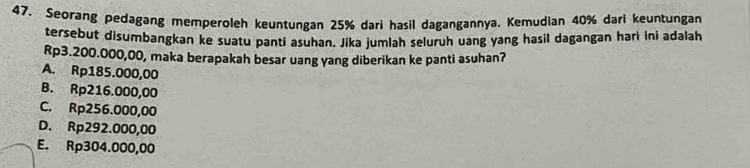 Seorang pedagang memperoleh keuntungan 25% dari hasil dagangannya. Kemudian 40% dari keuntungan
tersebut disumbangkan ke suatu panti asuhan. Jika jumlah seluruh uang yang hasil dagangan harì ini adalah
Rp3.200.000,00, maka berapakah besar uang yang diberikan ke panti asuhan?
A. Rp185.000,00
B. Rp216.000,00
C. Rp256.000,00
D. Rp292.000,00
E. Rp304.000,00