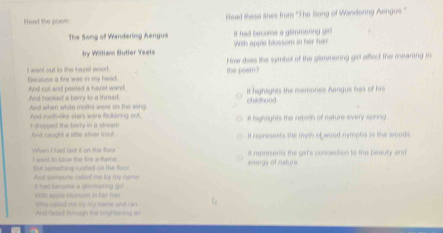 Read the poem Read these lines from ''The Song of Wandenng Aengus .'' 
The Song of Wandering Aengus It had become a glimmening girl 
by William Butler Yeats With apple blossom in her hair 
I want out to the hazel wood. the poem? How does the symbot of the glimmering girl affect the meaning in 
Because a fire was in my head. 
And cut and peeled a hazel wand, it highlights the memones Aengus has of his 
And hooked a berry to a thread 
And when white moths were on the wing. childhood 
And moth-like stars were flickenng out, I highlights the rebirth of nature every spring 
I dropped the berry in a streem 
And caught a little silver trout it represents the myth of wood nymphs in the woods . 
When I had laid it on the floo! It represents the girl's connection to the beauty and 
I went to blow the fire adlame. energy of nature. 
But semething rustled on the floor. 
And someone calted me by my neme 
It had become a gsimmering girl 
With apple blossom in her hav 
Who called me by my name and ran 
And faded through the brightening air