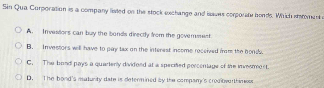 Sin Qua Corporation is a company listed on the stock exchange and issues corporate bonds. Which statement i
A. Investors can buy the bonds directly from the government.
B. Investors will have to pay tax on the interest income received from the bonds.
C. The bond pays a quarterly dividend at a specified percentage of the investment.
D. The bond's maturity date is determined by the company's creditworthiness.