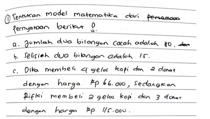 ① Tenturan model matematikca dari Framao 
Pernyaroon berike 3. 
a. gumlah dua bilangen Cacah adalch 8ò. r> 
b. Selisih dua bilangor adalch 15. 
C. Dika membeli a gelos kopi don 2 donat 
dengon harga Ap 66. 000, Sedangkan 
Rifki membeli a gelos kopi den 3 doner 
dengen harga Ap 115. 000.