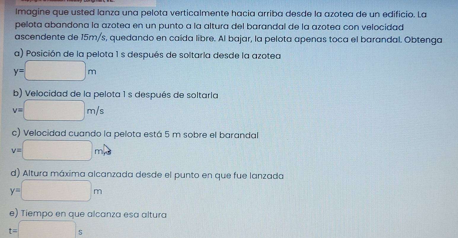 lmagine que usted lanza una pelota verticalmente hacia arriba desde la azotea de un edificio. La 
pelota abandona la azotea en un punto a la altura del barandal de la azotea con velocidad 
ascendente de 15m/s, quedando en caída libre. Al bajar, la pelota apenas toca el barandal. Obtenga 
a) Posición de la pelota 1s después de soltarla desde la azotea
y=□ m
b) Velocidad de la pelota 1 s después de soltarla
v=□ m/s
c) Velocidad cuando la pelota está 5 m sobre el barandal
v=□ m/s
d) Altura máxima alcanzada desde el punto en que fue lanzada
y=□ m
e) Tiempo en que alcanza esa altura
t=□ s