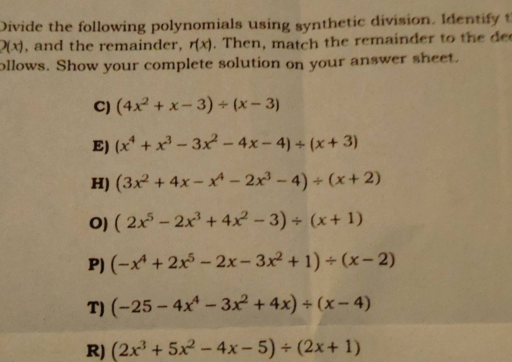 Divide the following polynomials using synthetic division. Identify t
2(x) , and the remainder, r(x). Then, match the remainder to the de 
ollows. Show your complete solution on your answer sheet. 
C) (4x^2+x-3)/ (x-3)
E) (x^4+x^3-3x^2-4x-4)/ (x+3)
H) (3x^2+4x-x^4-2x^3-4)/ (x+2)
O (2x^5-2x^3+4x^2-3)/ (x+1)
P) (-x^4+2x^5-2x-3x^2+1)/ (x-2)
T) (-25-4x^4-3x^2+4x)/ (x-4)
R) (2x^3+5x^2-4x-5)/ (2x+1)