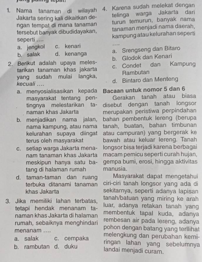 Nama tanaman di wilayah 4. Karena sudah melekat dengan
Jakarta sering kali dikaitkan de- telinga warga Jakarta dari
ngan tempat di mana tanaman turun temurun, banyak nama
tersebut banyak dibudidayakan, tanaman menjadi nama daerah,
seperti .... kampung atau kelurahan seperti
a. jengkol c. kenari
…
b. salak d. kenanga a. Srengseng dan Bitaro
2. Berikut adalah upaya meles- b. Glodok dan Kenari
tarikan tanaman khas jakarta c. Condet dan Kampung
yang sudah mulai langka, Rambutan
kecuali .... d. Bintaro dan Menteng
a. menyosialisasikan kepada Bacaan untuk nomor 5 dan 6
masyarakat tentang pen- Gerakan tanah atau biasa
tingnya melestarikan ta- disebut dengan tanah longsor
naman khas Jakarta merupakan peristiwa perpindahan
b. menjadikan nama jalan, bahan pembentuk lereng (berupa
nama kampung, atau nama tanah, buatan, bahan timbunan
kelurahan supaya diingat atau campuran) yang bergerak ke
terus oleh masyarakat bawah atau keluar lereng. Tanah
c. setiap warga Jakarta mena- longsor bisa terjadi karena berbagai
nam tanaman khas Jakarta macam pemicu seperti curah hujan,
meskipun hanya satu ba- gempa bumi, erosi, hingga aktivitas
tang di halaman rumah manusia.
d. taman-taman dan ruang Masyarakat dapat mengetahui
terbuka ditanami tanaman ciri-ciri tanah longsor yang ada di
khas Jakarta sekitarnya, seperti adanya lapisan
tanah/batuan yang miring ke arah
3. Jika memiliki lahan terbatas, luar, adanya retakan tanah yang
tetapi hendak menanam ta-
naman khas Jakarta di halaman membentuk tapal kuda, adanya
rembesan air pada lereng, adanya
rumah, sebaiknya menghindari pohon dengan batang yang terllihat
menanam .... melengkung dan perubahan kemi-
a. salak c. cempaka ringan lahan yang sebelumnya
b. rambutan d. duku
landai menjadi curam.