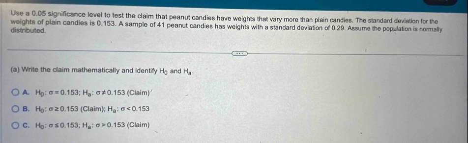 Use a 0.05 significance level to test the claim that peanut candies have weights that vary more than plain candies. The standard deviation for the
weights of plain candies is 0.153. A sample of 41 peanut candies has weights with a standard deviation of 0.29. Assume the population is normally
distributed.
(a) Write the claim mathematically and identify H_0 and H_a.
A. H_0:sigma =0.153; H_a:sigma != 0.153(Claim)'
B. H_0:sigma ≥ 0.153(Claim); H_a:sigma <0.153
C. H_0:sigma ≤ 0.153; H_a:sigma >0.153(Claim)