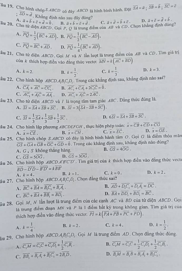 Tâu 19, Cho hình chóp S.ABCD có đáy ABCD là hình bình hành. Đặt overline SA=overline a;overline SB=overline b;overline SC=overline c; overline SD=overline d. Khẳng định nào sau dây đúng? vector a+vector d=vector b+vector c. D. vector a+vector c=vector d+vector b.
A. vector a+vector b+vector c+vector d=vector 0. B. vector a+vector b=vector c+vector d. C.
2âu 20. Cho tứ diện ABCD. Gọi P, Q là trung điểm của AB và CD. Chọn khẳng định đúng?
A. overline PQ= 1/2 (overline BC+overline AD). B. overline PQ= 1/2 (overline BC-overline AD).
C. overline PQ=overline BC+overline AD. D. overline PQ= 1/4 (overline BC+overline AD).
Tầu 21. Cho tứ diện ABCD. Gọi M và N lần lượt là trung điểm của AB và CD. Tìm giá trị
của k thích hợp điền vào đẳng thức vectơ: overline MN=k(overline AC+overline BD)
A. k=2. B. k= 1/2 . C. k= 1/3 . D. k=3.
âu 22. Cho hình hộp ABCD.A_1B_1C_1D_1. Trong các khẳng định sau, khẳng định nào sai?
A. overline CA_1+overline AC=overline CC_1. B. overline AC_1+overline CA_1+2overline C_1C=overline 0.
C. overline AC_1+overline A_1C=overline AA_1. D. overline AC_1+overline A_1C=2overline AC.
2âu 23. Cho tứ diện ABCD và / là trọng tâm tam giác ABC . Đằng thức đúng là.
A. overline SI=overline SA+overline SB+overline SC. B. overline SI=3(overline SA-overline SB+overline SC).
C. overline SI= 1/3 overline SA+ 1/3 overline SB+ 1/3 overline SC.
D. 6overline SI=overline SA+overline SB+overline SC.
2âu 24. Cho hình lập phương ABCDEFGH , thực hiện phép toán: overline x=overline CB+overline CD+overline CG
A. overline x=overline CE. B. overline x=overline CH. C. overline x=overline EC. D. overline x=overline GE.
âu 25. Cho hình chóp S.ABCD có dáy là hình bình hành tâm O. Gọi G là diểm thỏa mãn
overline GS+overline GA+overline GB+overline GC+overline GD=overline 0. Trong các khẳng định sau, khẳng định nào đúng?
A. G , S không thẳng hàng.
B. overline GS=4overline OG.
C. overline GS=5overline OG. D. overline GS=3overline OG.
âu 26. Cho hình hộp ABCD.A'B' C'D'. Tìm giá trị của k thích hợp điền vào đẳng thức vecte
overline BD-overline D'D-overline B'D'=koverline BB'
A. k=4.
B. k=1. C. k=0. D. k=2.
âu 27. Cho hình hộp ABCD.A B_1C_1D_1. Chọn đẳng thức sai?
A. overline BC+overline BA=overline B_1C_1+overline B_1A_1.
B. overline AD+overline D_1C_1+overline D_1A_1=overline DC.
C. overline BC+overline BA+overline BB_1=overline BD_1. D. overline BA+overline DD_1+overline BD_1=overline BC.
ầu 28. Gọi M, N lần lượt là trung điểm của các cạnh AC và BD của tứ diện ABCD. Gọi
là trung điểm đoạn MN và P là 1 điểm bắt kỳ trong không gian. Tìm giá trị của
thích hợp điền vào đẳng thức vectơ: overline PI=k(overline PA+overline PB+overline PC+overline PD).
A. k= l/4 . B. k=2. C. k=4. D. k= 1/2 .
âu 29. Cho hình hộp ABCL O.A_1B_1C_1D_1. Gọi M là trung điểm AD. Chọn đẳng thức đúng.
B.
A. overline C_1M=overline C_1C+overline C_1D_1+ 1/2 overline C_1B_1. overline C_1M=overline C_1C+ 1/2 overline C_1D_1+ 1/2 overline C_1B_1.
C. overline BB_1+overline B_1A_1+overline B_1C_1=2overline B_1D.
D. overline B_1M=overline B_1B+overline B_1A_1+overline B_1C_1.