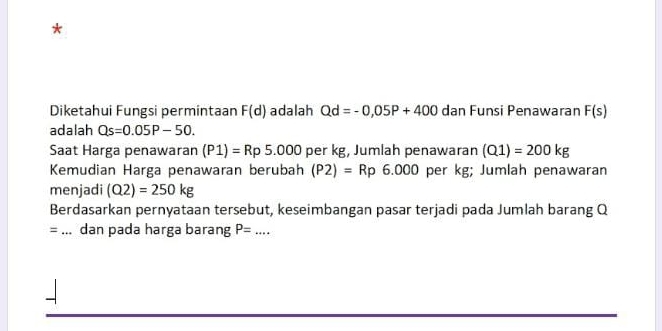 Diketahui Fungsi permintaan F(d) adalah Qd=-0,05P+400 dan Funsi Penawaran F(s)
adalah Qs=0.05P-50. 
Saat Harga penawaran (P1)=Rp5.000 per kg, Jumlah penawaran (Q1)=200kg
Kemudian Harga penawaran berubah (P2)=Rp6.000 per kg; Jumlah penawaran 
menjadi (Q2)=250kg
Berdasarkan pernyataan tersebut, keseimbangan pasar terjadi pada Jumlah barang Q
= _dan pada harga barang P= _