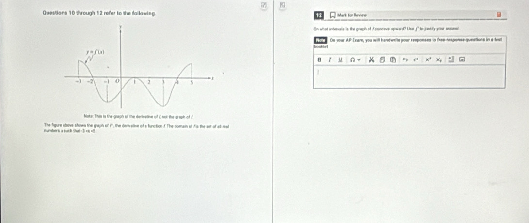 through 12 refer to the following. Mark for Review
On what intervals is the graph of / concave upward? Use f' to justify your answer
fot On your AP Exam, you will handwrite your responses to free-response questions in a test
booklet
B I u n X ← c
|
Note: This is the graph of the derivative of £ not the graph of f.
The figure above shows the graph of f ', the derivative of a function f The domain of fis the set of all real
numbers x such that-3 <5