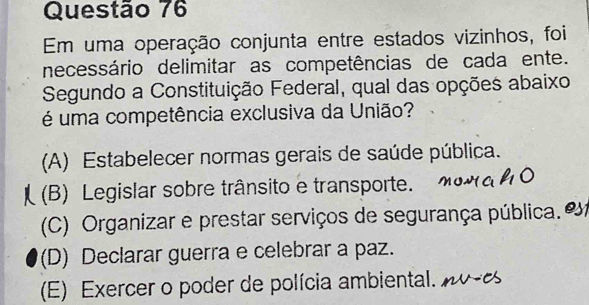 Em uma operação conjunta entre estados vizinhos, foi
necessário delimitar as competências de cada ente.
Segundo a Constituição Federal, qual das opções abaixo
é uma competência exclusiva da União?
(A) Estabelecer normas gerais de saúde pública.
(B) Legislar sobre trânsito e transporte.
(C) Organizar e prestar serviços de segurança pública.
(D) Declarar guerra e celebrar a paz.
(E) Exercer o poder de polícia ambiental.